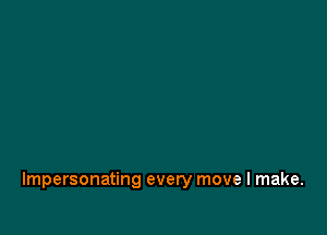 Impersonating every move I make.