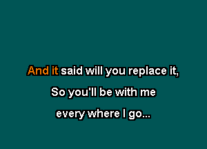 And it said will you replace it,

So you'll be with me

every where I go...