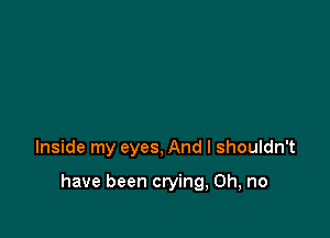 Inside my eyes, And I shouldn't

have been crying, Oh, no