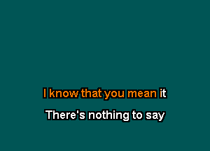 I know that you mean it

There's nothing to say