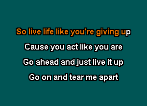 80 live life like you're giving up

Cause you act like you are

Go ahead andjust live it up

Go on and tear me apart