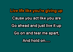 Live life like you're giving up
Cause you act like you are

Go ahead andjust live it up

Go on and tear me apart,
And hold on .....