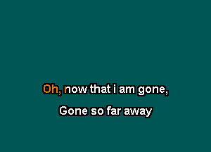0h, now that i am gone,

Gone so far away