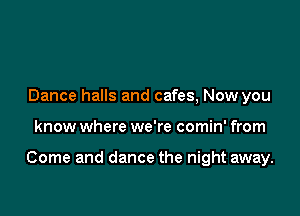 Dance halls and cafes, Now you

know where we're comin' from

Come and dance the night away.