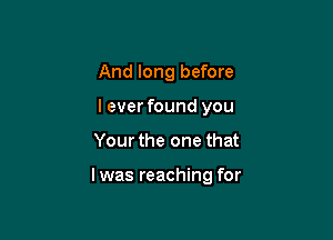 And long before
leverfound you

Your the one that

l was reaching for