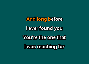 And long before
leverfound you

You're the one that

l was reaching for