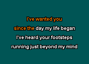 I've wanted you
since the day my life began

I've heard your footsteps

running just beyond my mind