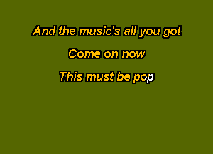 And the music's a you got

Come on now

This must be pop