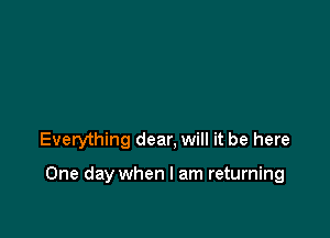 Everything dear, will it be here

One day when I am returning
