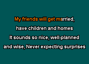 My friends will get married,
have children and homes
It sounds so nice, well-planned

and wise, Never expecting surprises