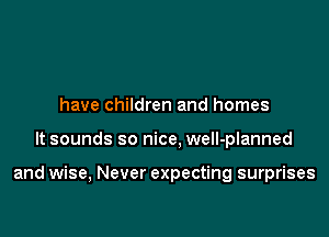 have children and homes

It sounds so nice, well-planned

and wise, Never expecting surprises