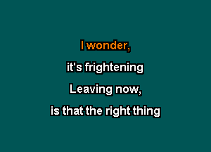 lwonder,

it's frightening

Leaving now,

is that the right thing