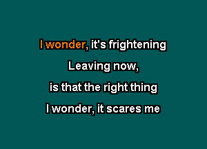 I wonder, it's frightening

Leaving now,
is that the right thing

lwonder, it scares me