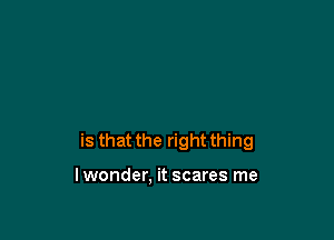 is that the right thing

lwonder, it scares me