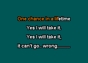 One chance in a lifetime
Yes I will take it.

Yes I will take it,

it can't go.. wrong ...........