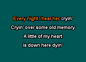 Every nightl hear her cryin'
Cryin' over some old memory

A little of my heart

is down here dyin'