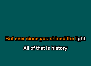 But ever since you shined the light

All ofthat is history