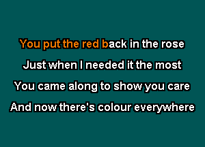 You put the red back in the rose
Just when I needed it the most
You came along to show you care

And now there's colour everywhere