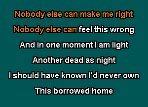 Nobody else can make me right
Nobody else can feel this wrong
And in one moment I am light
Another dead as night
I should have known I'd never own

This borrowed home