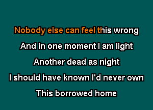 Nobody else can feel this wrong
And in one moment I am light
Another dead as night
I should have known I'd never own

This borrowed home