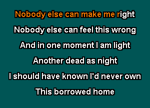 Nobody else can make me right
Nobody else can feel this wrong
And in one moment I am light
Another dead as night
I should have known I'd never own

This borrowed home