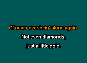 0f never ever bein' alone again.

Not even diamonds,

just a little gold.