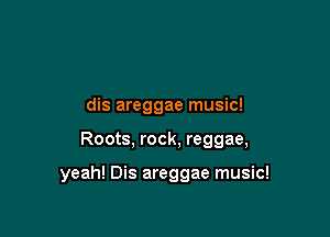 dis areggae music!

Roots, rock, reggae,

yeah! Dis areggae music!