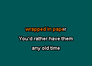 wrapped in paper

You'd rather have them

any old time