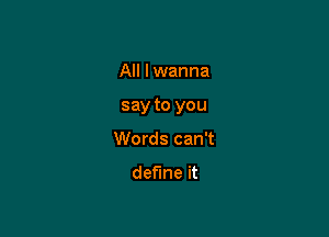 All lwanna

say to you

Words can't
define it