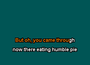 But oh, you came through

now there eating humble pie