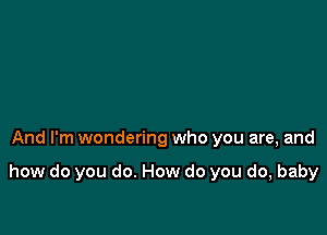 And I'm wondering who you are, and

how do you do. How do you do, baby