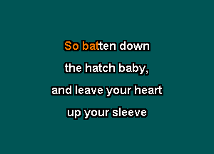 So batten down
the hatch baby,

and leave your heart

up your sleeve