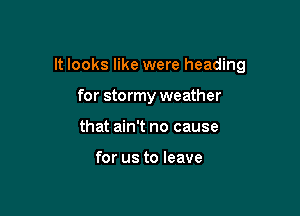 It looks like were heading

for stormy weather
that ain't no cause

for us to leave