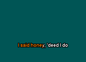 lsaid honey, 'deed I do