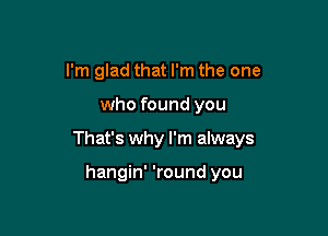 I'm glad that I'm the one

who found you

That's why I'm always

hangin' 'round you