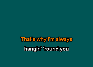 That's why I'm always

hangin' 'round you