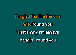 I'm glad that I'm the one

who found you

That's why I'm always

hangin' 'round you