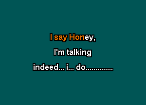 I say Honey,

I'm talking

indeed... i... do ..............