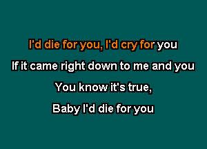 I'd die for you, I'd cry for you
If it came right down to me and you

You know it's true,

Baby I'd die for you