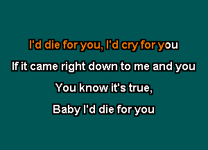 I'd die for you, I'd cry for you
If it came right down to me and you

You know it's true,

Baby I'd die for you