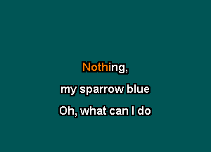 Nothing,

my sparrow blue
Oh, what can I do