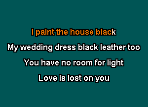 I paint the house black
My wedding dress black leather too

You have no room for light

Love is lost on you