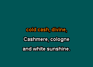 cold cash, divine,

Cashmere, cologne

and white sunshine.