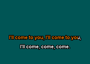 I'll come to you, I'll come to you,

I'll come. come, come.