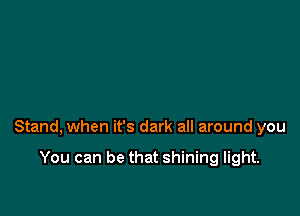 Stand, when it's dark all around you

You can be that shining light.