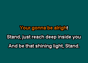 Your gonna be alright

Stand, just reach deep inside you

And be that shining light, Stand.