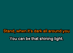 Stand, when it's dark all around you

You can be that shining light.