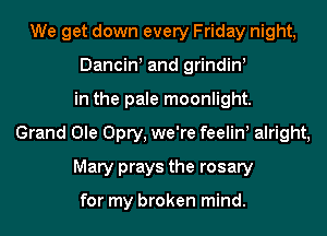We get down every Friday night,
Dancin! and grindin!
in the pale moonlight.
Grand Ole Opry, we're feelin alright,
Mary prays the rosary

for my broken mind.