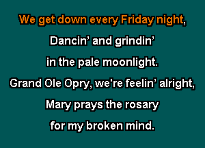 We get down every Friday night,
Dancin! and grindin!
in the pale moonlight.
Grand Ole Opry, we're feelin alright,
Mary prays the rosary

for my broken mind.