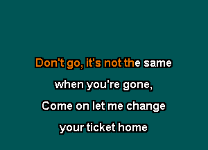 Don't go, it's not the same

when you're gone,

Come on let me change

your ticket home